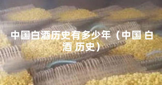 中国白酒历史有多少年（中国 白酒 历史）